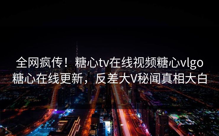 全网疯传！糖心tv在线视频糖心vlgo糖心在线更新，反差大V秘闻真相大白