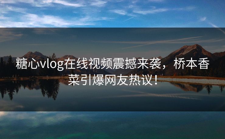 糖心vlog在线视频震撼来袭，桥本香菜引爆网友热议！