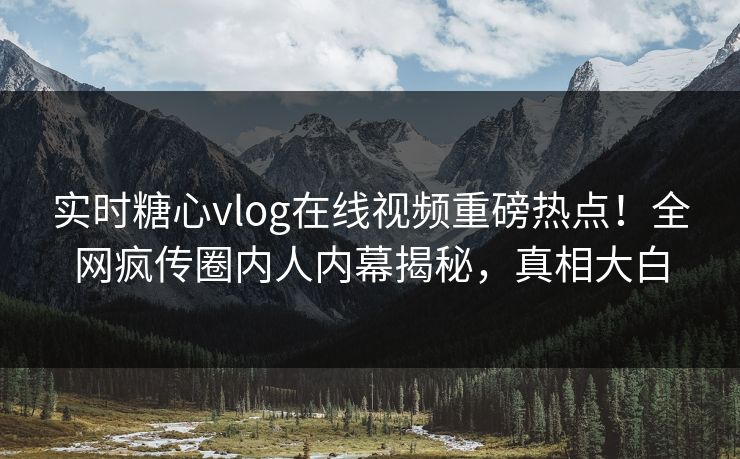 实时糖心vlog在线视频重磅热点！全网疯传圈内人内幕揭秘，真相大白