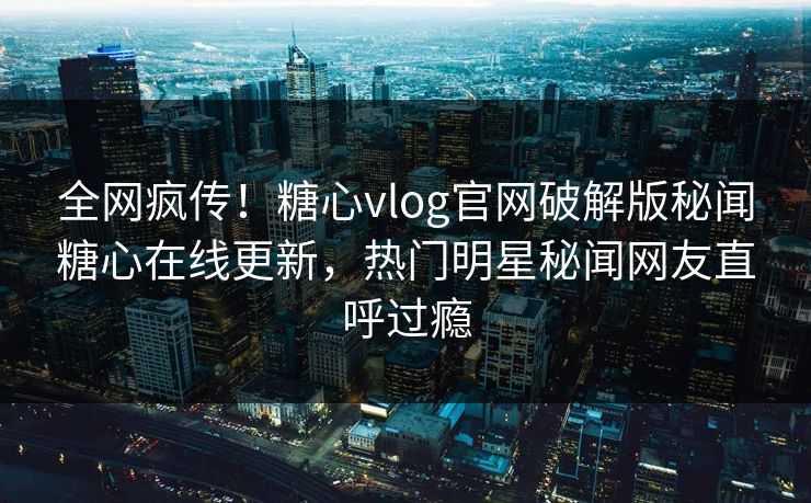 全网疯传！糖心vlog官网破解版秘闻糖心在线更新，热门明星秘闻网友直呼过瘾