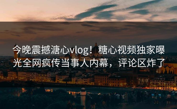 今晚震撼溏心vlog！糖心视频独家曝光全网疯传当事人内幕，评论区炸了