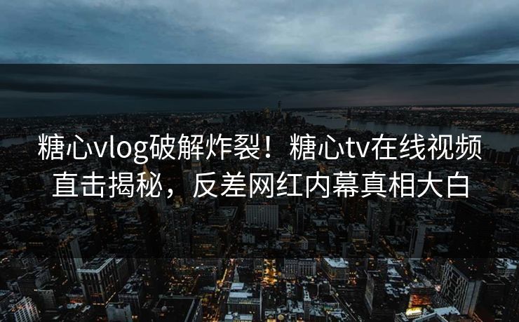 糖心vlog破解炸裂！糖心tv在线视频直击揭秘，反差网红内幕真相大白