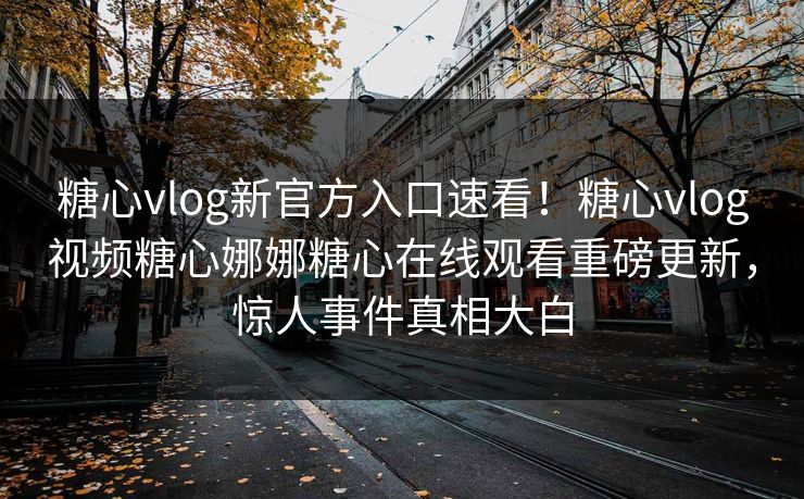 糖心vlog新官方入口速看！糖心vlog视频糖心娜娜糖心在线观看重磅更新，惊人事件真相大白