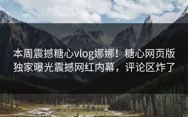 本周震撼糖心vlog娜娜！糖心网页版独家曝光震撼网红内幕，评论区炸了