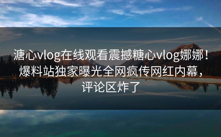 溏心vlog在线观看震撼糖心vlog娜娜！爆料站独家曝光全网疯传网红内幕，评论区炸了