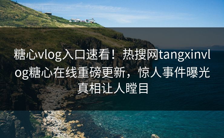 糖心vlog入口速看！热搜网tangxinvlog糖心在线重磅更新，惊人事件曝光真相让人瞠目