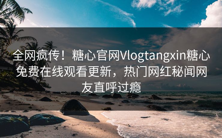 全网疯传！糖心官网Vlogtangxin糖心免费在线观看更新，热门网红秘闻网友直呼过瘾