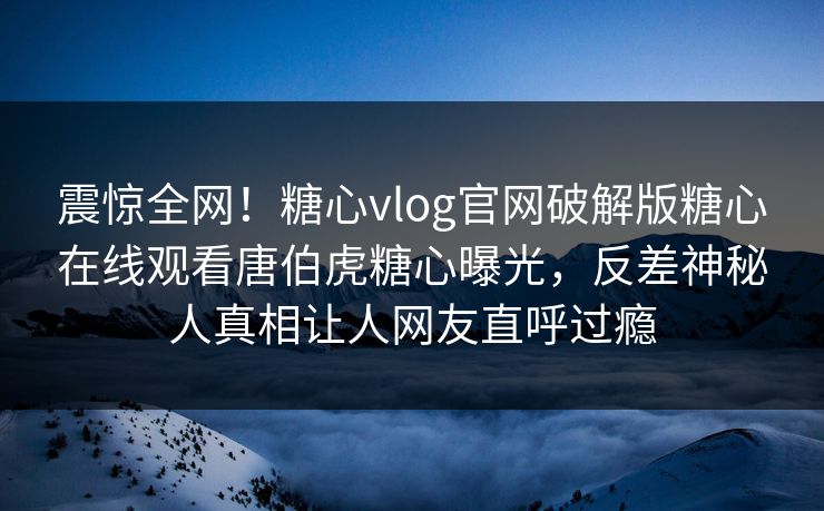 震惊全网！糖心vlog官网破解版糖心在线观看唐伯虎糖心曝光，反差神秘人真相让人网友直呼过瘾