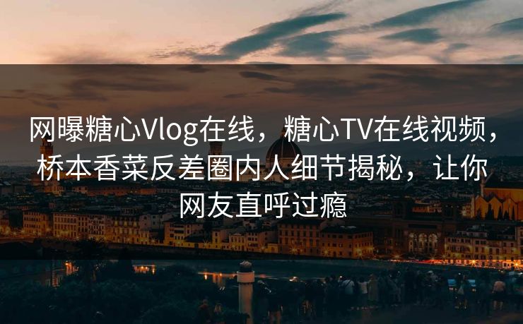 网曝糖心Vlog在线，糖心TV在线视频，桥本香菜反差圈内人细节揭秘，让你网友直呼过瘾