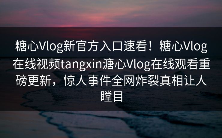 糖心Vlog新官方入口速看！糖心Vlog在线视频tangxin溏心Vlog在线观看重磅更新，惊人事件全网炸裂真相让人瞠目