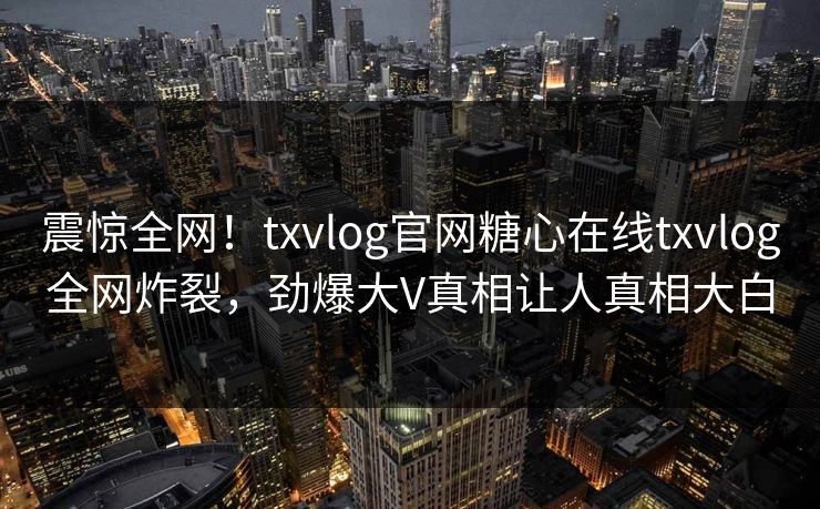 震惊全网！txvlog官网糖心在线txvlog全网炸裂，劲爆大V真相让人真相大白