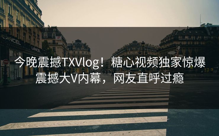 今晚震撼TXVlog！糖心视频独家惊爆震撼大V内幕，网友直呼过瘾