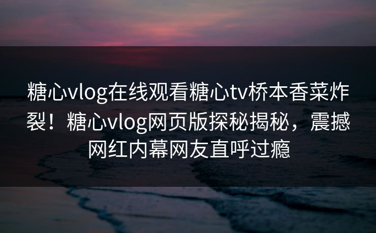 糖心vlog在线观看糖心tv桥本香菜炸裂！糖心vlog网页版探秘揭秘，震撼网红内幕网友直呼过瘾