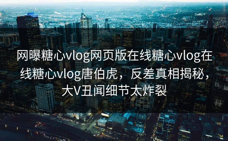 网曝糖心vlog网页版在线糖心vlog在线糖心vlog唐伯虎，反差真相揭秘，大V丑闻细节太炸裂