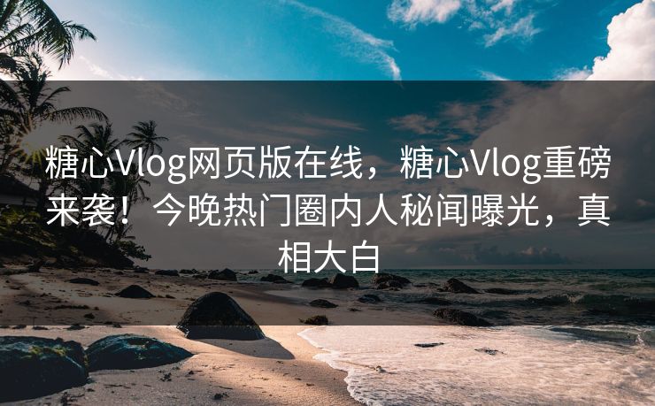 糖心Vlog网页版在线，糖心Vlog重磅来袭！今晚热门圈内人秘闻曝光，真相大白