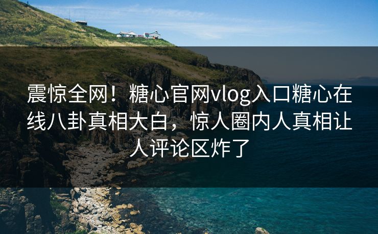 震惊全网！糖心官网vlog入口糖心在线八卦真相大白，惊人圈内人真相让人评论区炸了