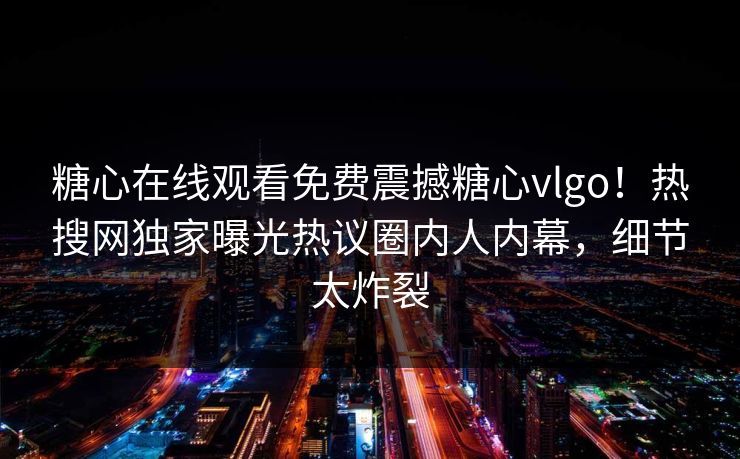 糖心在线观看免费震撼糖心vlgo！热搜网独家曝光热议圈内人内幕，细节太炸裂
