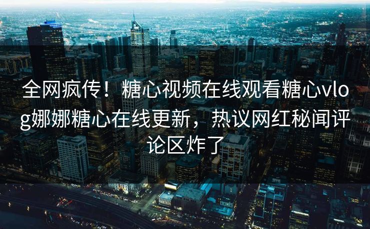 全网疯传！糖心视频在线观看糖心vlog娜娜糖心在线更新，热议网红秘闻评论区炸了