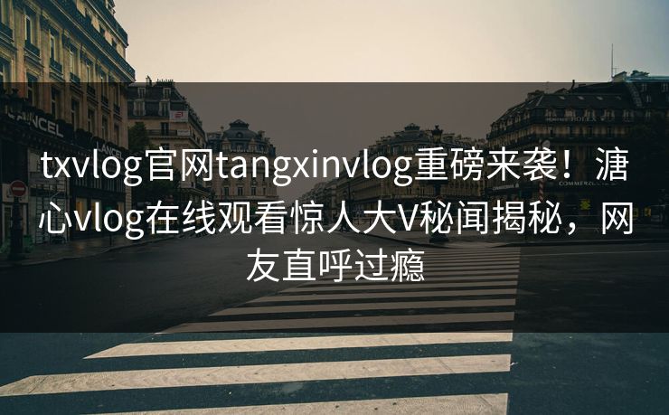 txvlog官网tangxinvlog重磅来袭！溏心vlog在线观看惊人大V秘闻揭秘，网友直呼过瘾