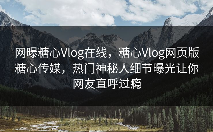 网曝糖心Vlog在线，糖心Vlog网页版糖心传媒，热门神秘人细节曝光让你网友直呼过瘾