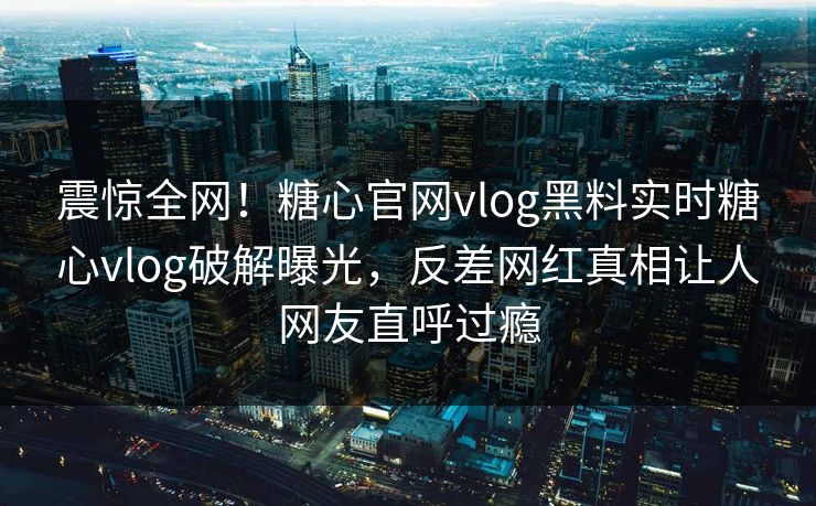 震惊全网！糖心官网vlog黑料实时糖心vlog破解曝光，反差网红真相让人网友直呼过瘾