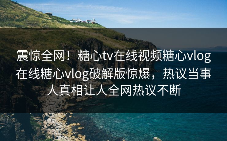 震惊全网！糖心tv在线视频糖心vlog在线糖心vlog破解版惊爆，热议当事人真相让人全网热议不断