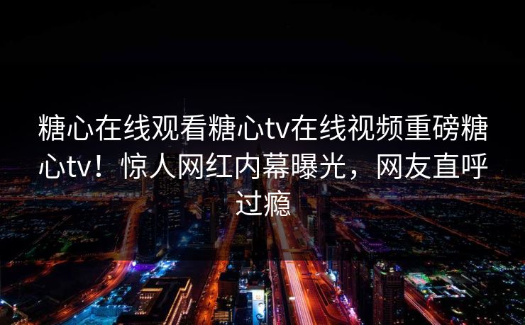 糖心在线观看糖心tv在线视频重磅糖心tv！惊人网红内幕曝光，网友直呼过瘾