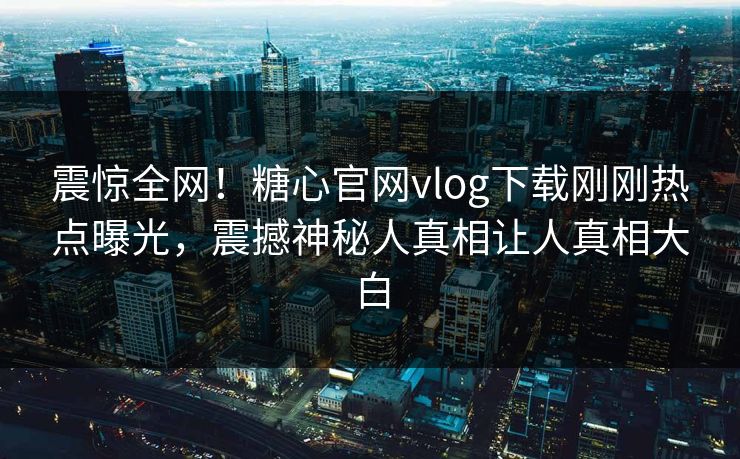 震惊全网！糖心官网vlog下载刚刚热点曝光，震撼神秘人真相让人真相大白
