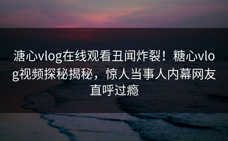 溏心vlog在线观看丑闻炸裂！糖心vlog视频探秘揭秘，惊人当事人内幕网友直呼过瘾