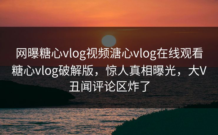 网曝糖心vlog视频溏心vlog在线观看糖心vlog破解版，惊人真相曝光，大V丑闻评论区炸了