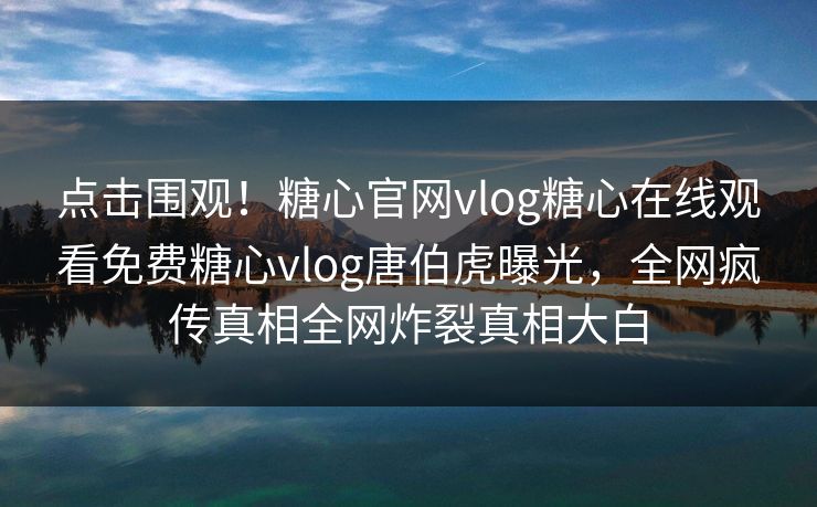 点击围观！糖心官网vlog糖心在线观看免费糖心vlog唐伯虎曝光，全网疯传真相全网炸裂真相大白