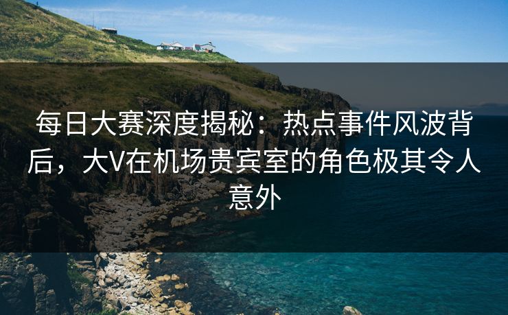 每日大赛深度揭秘：热点事件风波背后，大V在机场贵宾室的角色极其令人意外