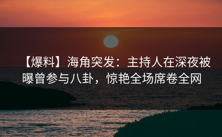 【爆料】海角突发：主持人在深夜被曝曾参与八卦，惊艳全场席卷全网
