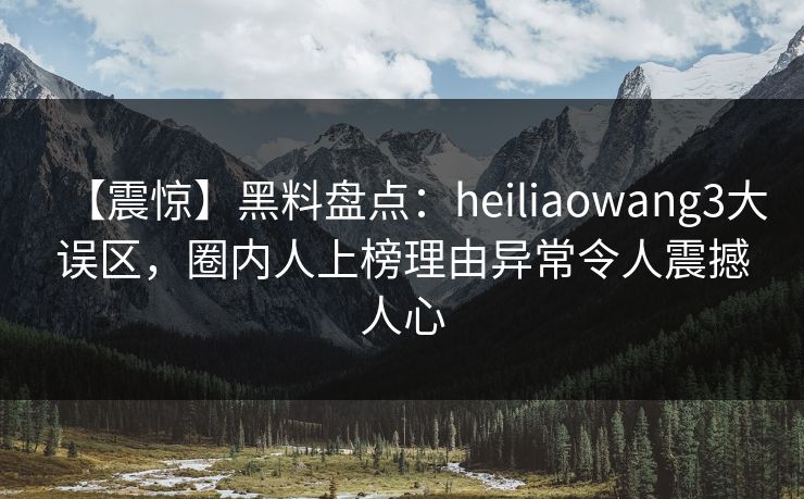 【震惊】黑料盘点：heiliaowang3大误区，圈内人上榜理由异常令人震撼人心