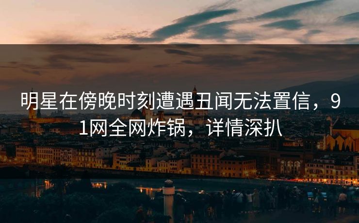 明星在傍晚时刻遭遇丑闻无法置信，91网全网炸锅，详情深扒