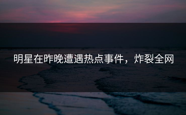 明星在昨晚遭遇热点事件，炸裂全网