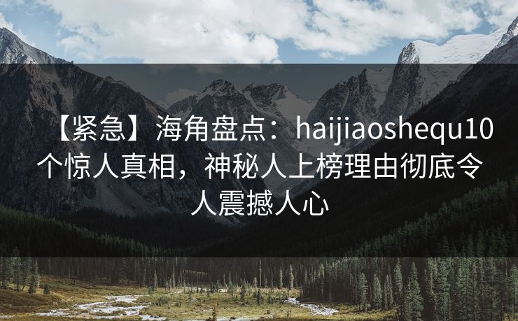 【紧急】海角盘点：haijiaoshequ10个惊人真相，神秘人上榜理由彻底令人震撼人心