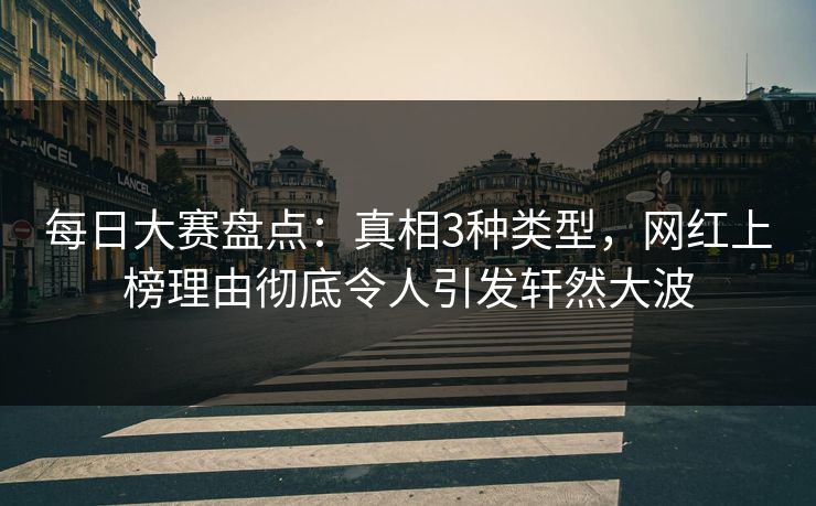 每日大赛盘点：真相3种类型，网红上榜理由彻底令人引发轩然大波