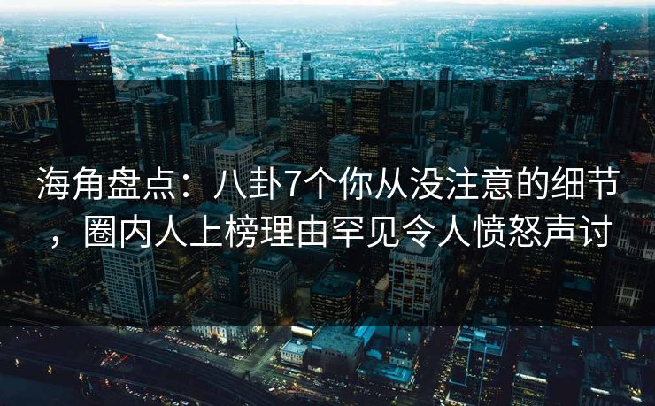 海角盘点：八卦7个你从没注意的细节，圈内人上榜理由罕见令人愤怒声讨