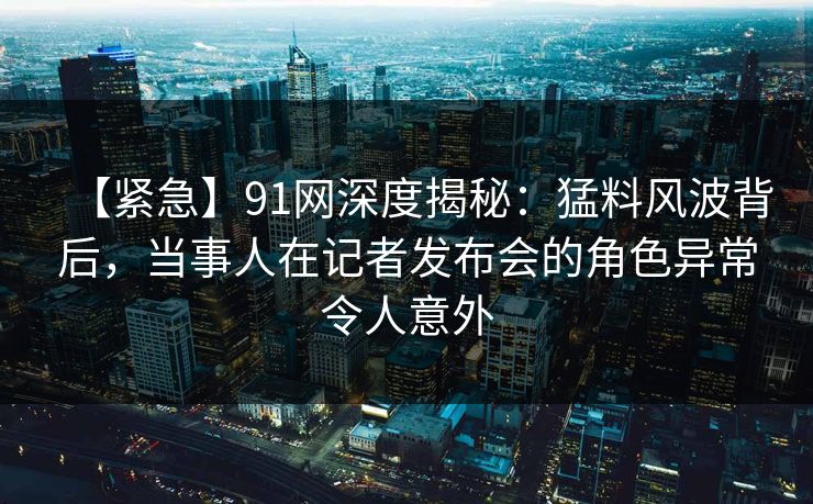 【紧急】91网深度揭秘：猛料风波背后，当事人在记者发布会的角色异常令人意外