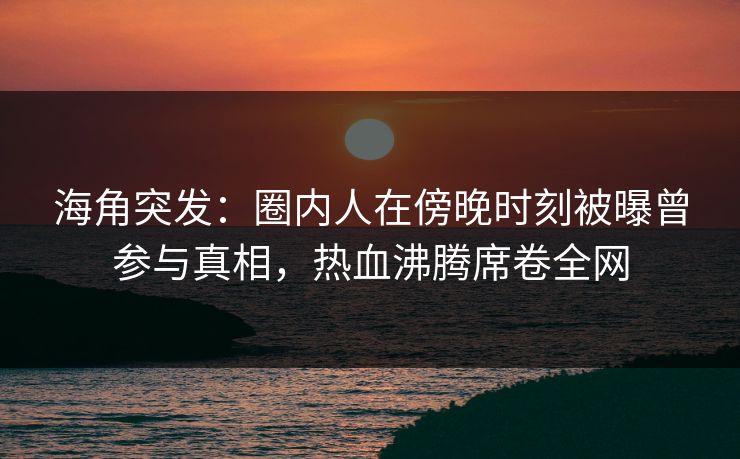 海角突发：圈内人在傍晚时刻被曝曾参与真相，热血沸腾席卷全网