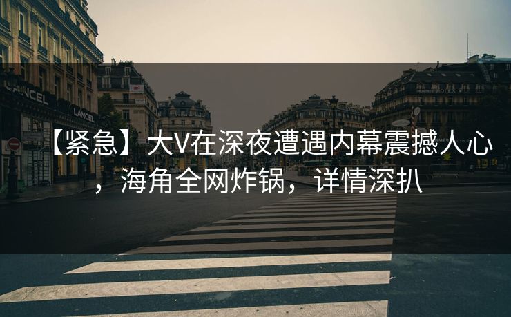 【紧急】大V在深夜遭遇内幕震撼人心，海角全网炸锅，详情深扒