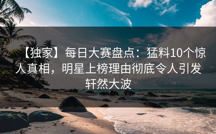 【独家】每日大赛盘点：猛料10个惊人真相，明星上榜理由彻底令人引发轩然大波