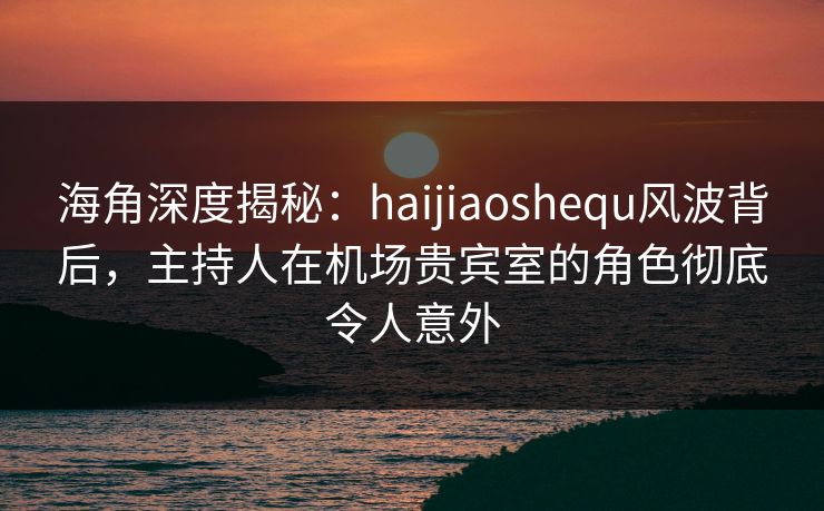 海角深度揭秘：haijiaoshequ风波背后，主持人在机场贵宾室的角色彻底令人意外