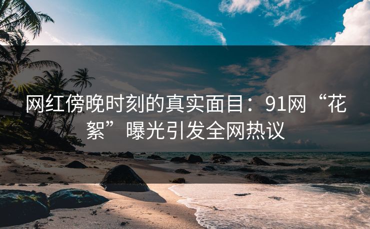 网红傍晚时刻的真实面目：91网“花絮”曝光引发全网热议