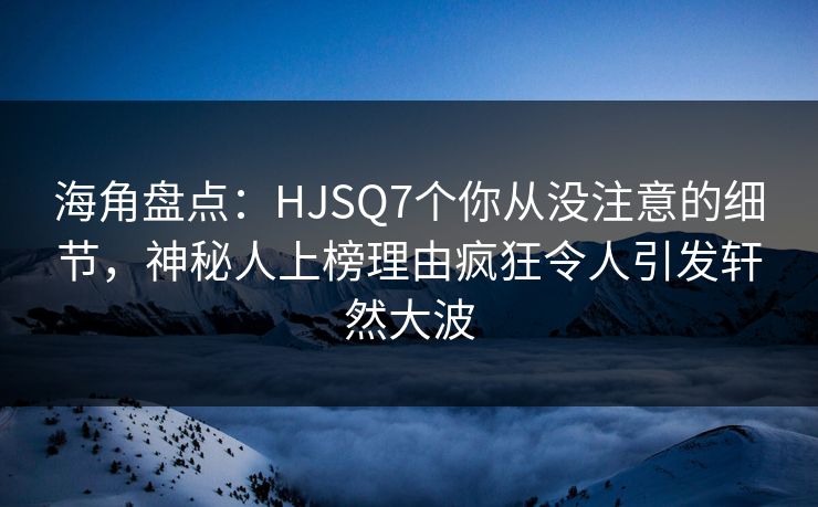 海角盘点：HJSQ7个你从没注意的细节，神秘人上榜理由疯狂令人引发轩然大波