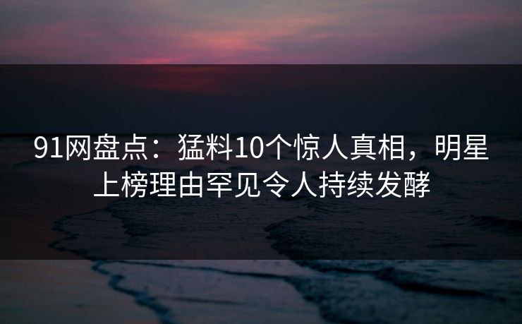 91网盘点：猛料10个惊人真相，明星上榜理由罕见令人持续发酵