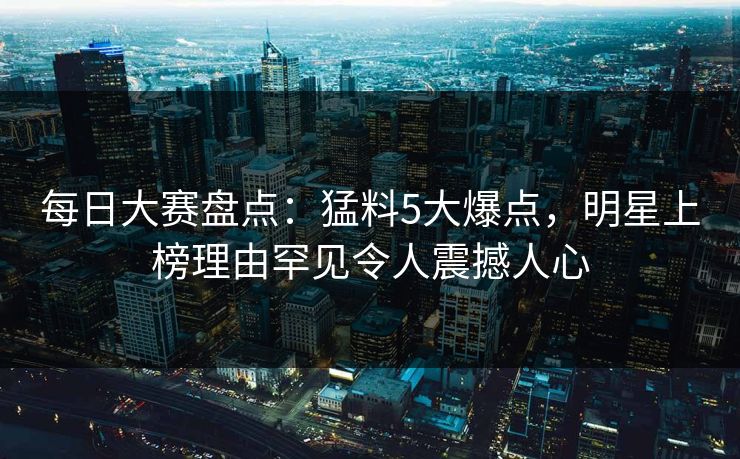 每日大赛盘点：猛料5大爆点，明星上榜理由罕见令人震撼人心