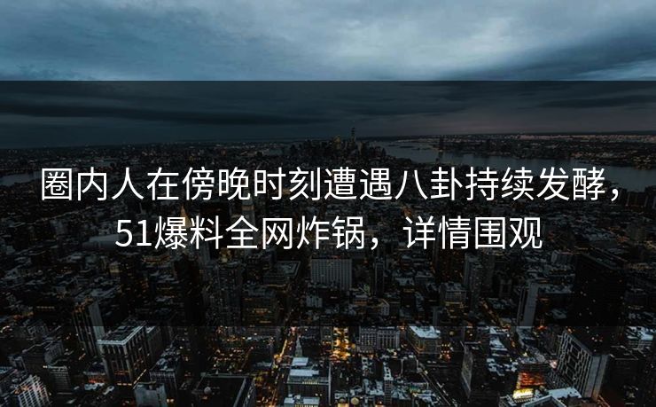 圈内人在傍晚时刻遭遇八卦持续发酵，51爆料全网炸锅，详情围观