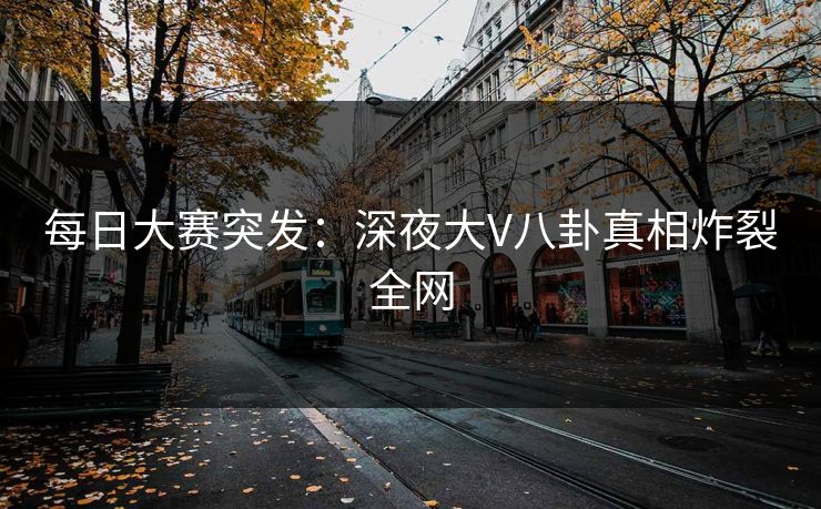 每日大赛突发：深夜大V八卦真相炸裂全网